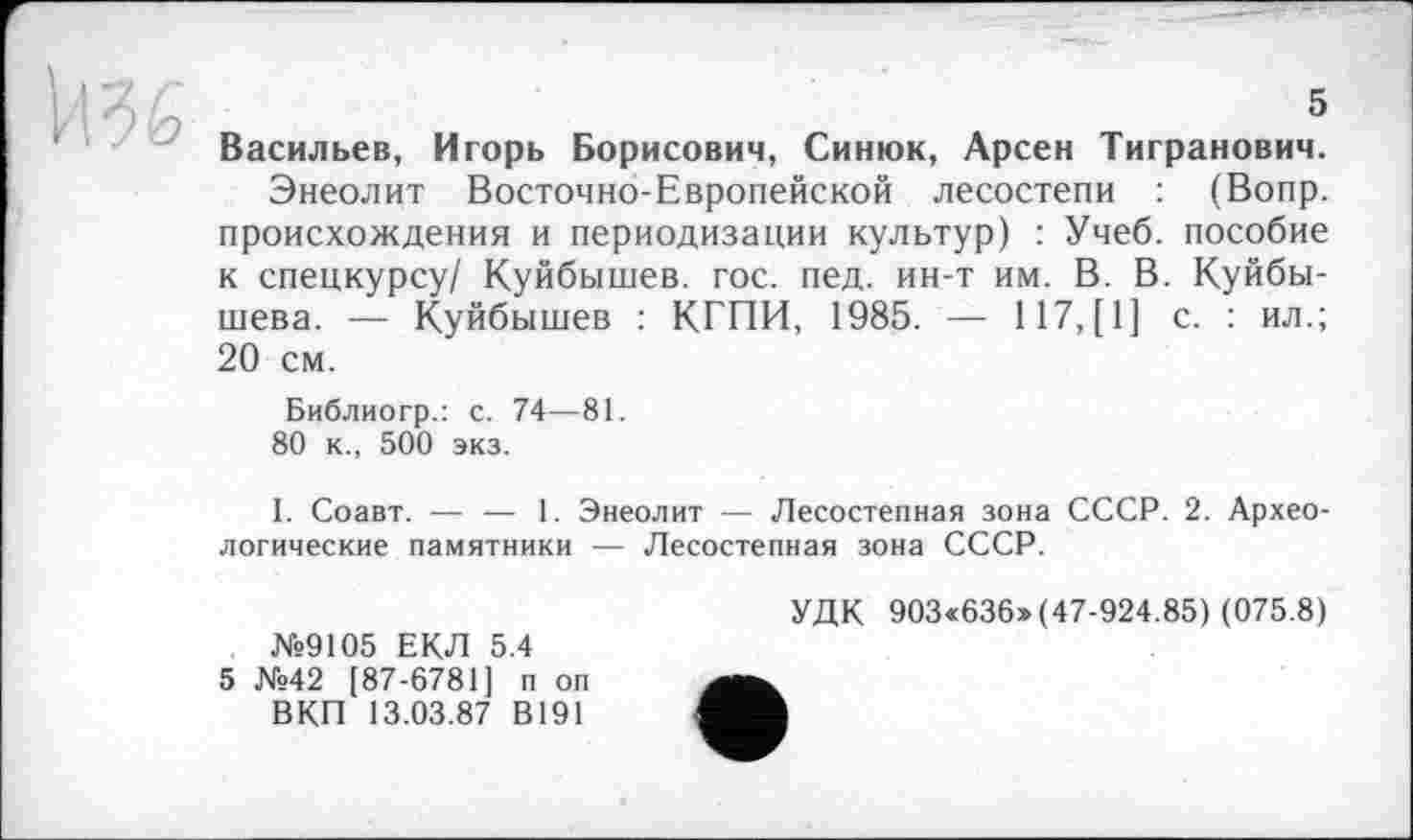 ﻿Васильев, Игорь Борисович, Синюк, Арсен Тигранович.
Энеолит Восточно-Европейской лесостепи : (Вопр. происхождения и периодизации культур) : Учеб, пособие к спецкурсу/ Куйбышев, гос. пед. ин-т им. В. В. Куйбышева. — Куйбышев : КГПИ, 1985. — 117,(1] с. : ил.; 20 см.
Библиогр.: с. 74—81.
80 к., 500 экз.
1. Соавт. — — 1. Энеолит — Лесостепная зона СССР. 2. Археологические памятники — Лесостепная зона СССР.
№9105 ЕКЛ 5.4
5 №42 [87-6781] п оп ВКП 13.03.87 В191
УДК 903«636» (47-924.85) (075.8)